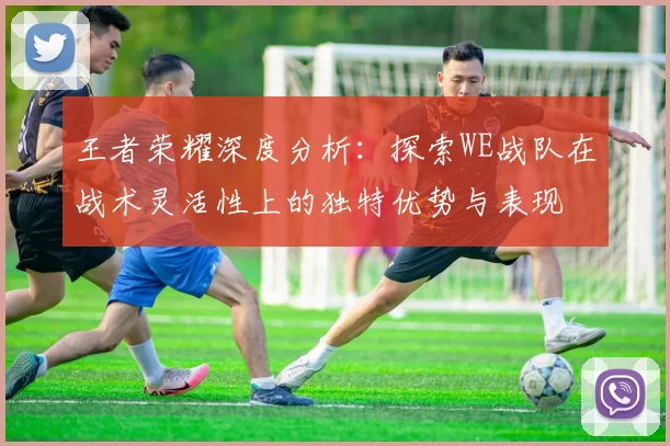 王者荣耀深度分析：探索WE战队在战术灵活性上的独特优势与表现