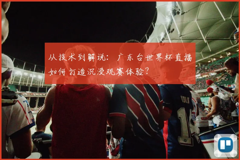 从技术到解说：广东台世界杯直播如何打造沉浸观赛体验？