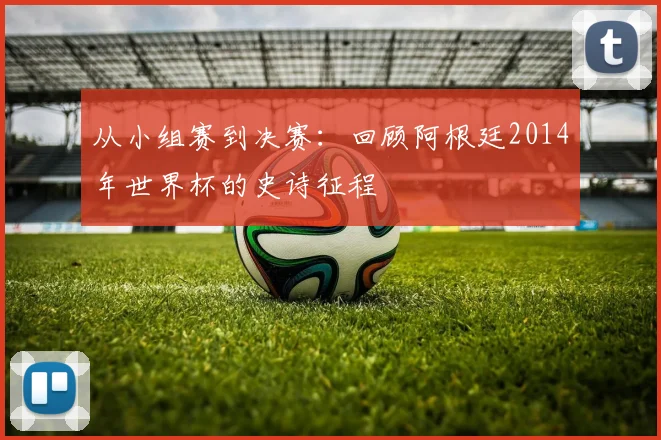 从小组赛到决赛：回顾阿根廷2014年世界杯的史诗征程