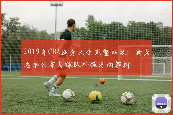 2019年CBA选秀大会完整回放：新秀名单公布与球队补强方向解析