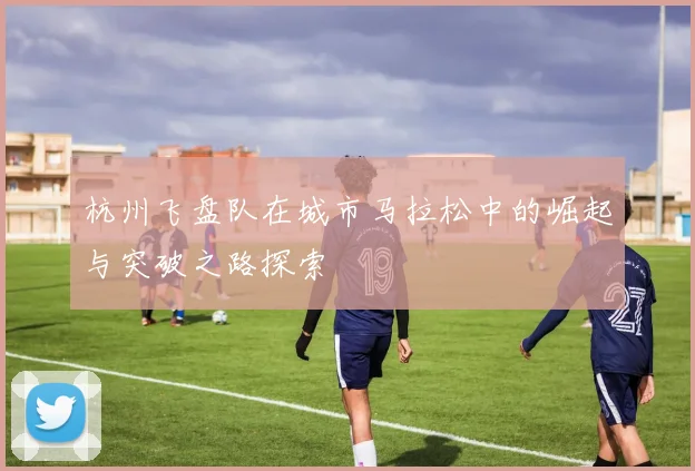 杭州飞盘队在城市马拉松中的崛起与突破之路探索