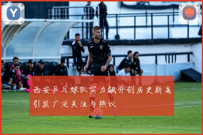 西安乒乓球队实力飙升创历史新高引发广泛关注与热议