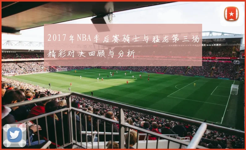 2017年NBA季后赛骑士与猛龙第三场精彩对决回顾与分析
