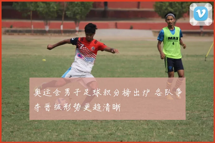 奥运会男子足球积分榜出炉 各队争夺晋级形势更趋清晰