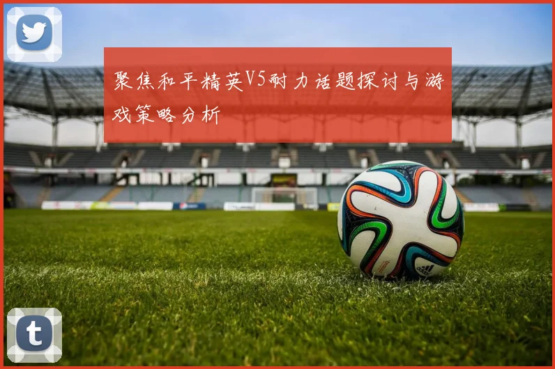 聚焦和平精英V5耐力话题探讨与游戏策略分析