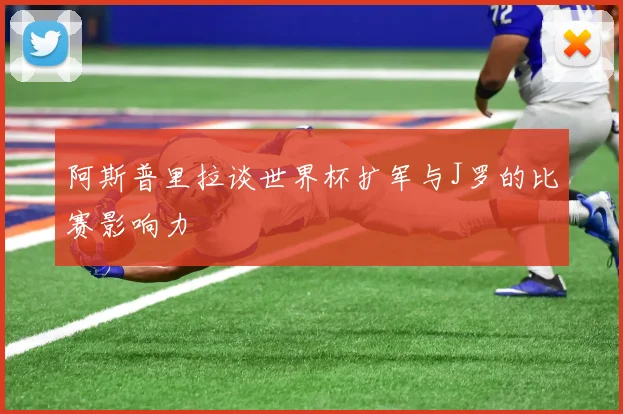 阿斯普里拉谈世界杯扩军与J罗的比赛影响力