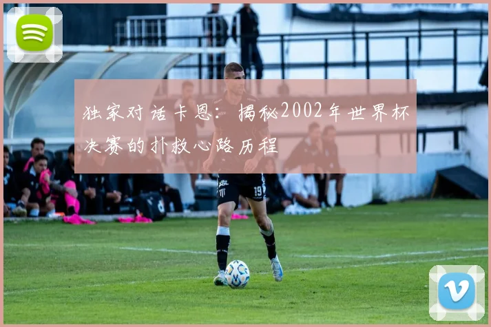 独家对话卡恩：揭秘2002年世界杯决赛的扑救心路历程