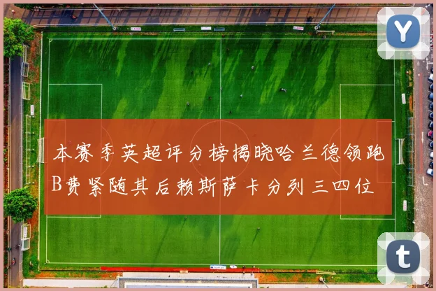 本赛季英超评分榜揭晓哈兰德领跑B费紧随其后赖斯萨卡分列三四位