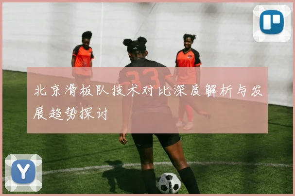 北京滑板队技术对比深度解析与发展趋势探讨