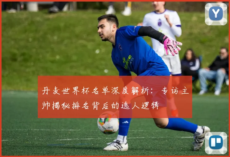 丹麦世界杯名单深度解析：专访主帅揭秘排名背后的选人逻辑