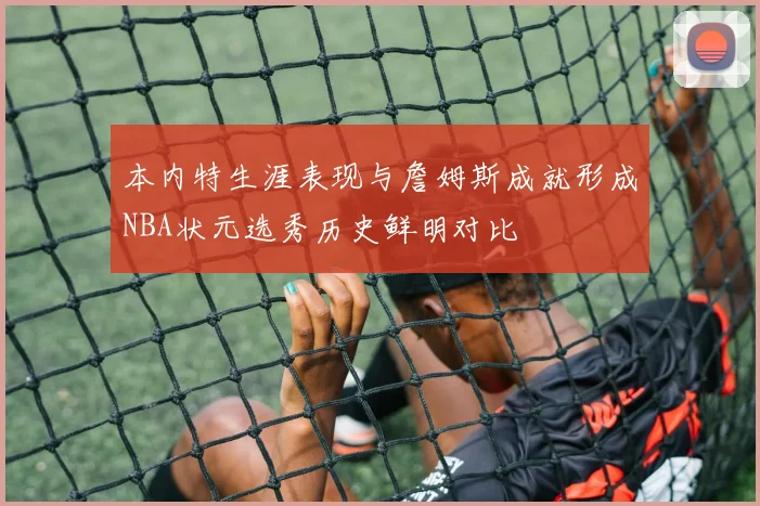 本内特生涯表现与詹姆斯成就形成NBA状元选秀历史鲜明对比